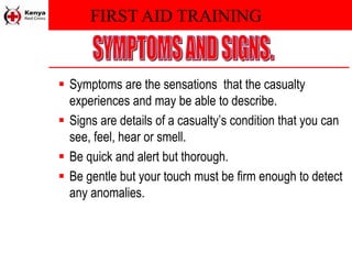 FIRST AID TRAINING
 Symptoms are the sensations that the casualty
experiences and may be able to describe.
 Signs are details of a casualty’s condition that you can
see, feel, hear or smell.
 Be quick and alert but thorough.
 Be gentle but your touch must be firm enough to detect
any anomalies.
 