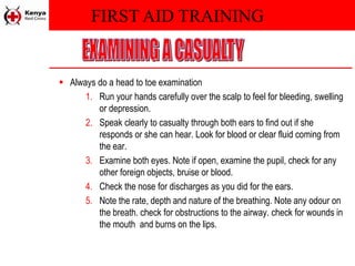 FIRST AID TRAINING
 Always do a head to toe examination
1. Run your hands carefully over the scalp to feel for bleeding, swelling
or depression.
2. Speak clearly to casualty through both ears to find out if she
responds or she can hear. Look for blood or clear fluid coming from
the ear.
3. Examine both eyes. Note if open, examine the pupil, check for any
other foreign objects, bruise or blood.
4. Check the nose for discharges as you did for the ears.
5. Note the rate, depth and nature of the breathing. Note any odour on
the breath. check for obstructions to the airway. check for wounds in
the mouth and burns on the lips.
 