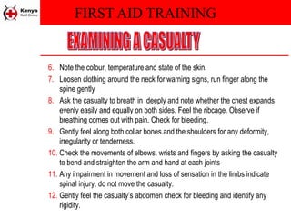 FIRST AID TRAINING
6. Note the colour, temperature and state of the skin.
7. Loosen clothing around the neck for warning signs, run finger along the
spine gently
8. Ask the casualty to breath in deeply and note whether the chest expands
evenly easily and equally on both sides. Feel the ribcage. Observe if
breathing comes out with pain. Check for bleeding.
9. Gently feel along both collar bones and the shoulders for any deformity,
irregularity or tenderness.
10. Check the movements of elbows, wrists and fingers by asking the casualty
to bend and straighten the arm and hand at each joints
11. Any impairment in movement and loss of sensation in the limbs indicate
spinal injury, do not move the casualty.
12. Gently feel the casualty’s abdomen check for bleeding and identify any
rigidity.
 