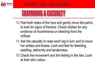FIRST AID TRAINING
13.Feel both sides of the hips and gently move the pelvis
to look for signs of fracture. Check clothes for any
evidence of incontinence or bleeding from the
orifices.
14.Ask the casualty to raise each leg in turn and to move
her ankles and knees. Look and feel for bleeding,
swelling, deformity and tenderness.
15.Check the movement and the feeling in the ties. Look
at their skin colour.
 
