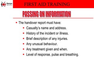 FIRST AID TRAINING
 The handover report must have:
 Casualty’s name and address.
 History of the incident or illness.
 Brief description of any injuries.
 Any unusual behaviour.
 Any treatment given and when.
 Level of response, pulse and breathing.
 