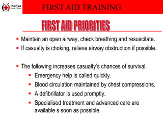 FIRST AID TRAINING
 Maintain an open airway, check breathing and resuscitate.
 If casualty is choking, relieve airway obstruction if possible.
 The following increases casualty’s chances of survival.
 Emergency help is called quickly.
 Blood circulation maintained by chest compressions.
 A defibrillator is used promptly.
 Specialised treatment and advanced care are
available s soon as possible.
 