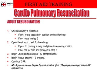 FIRST AID TRAINING
1. Check casualty’s response.
 If yes, leave casualty in position and call for help.
 If no, move to step 2
2. Open the airway, check for breathing.
 If yes, do primary survey and place in recovery position.
 If no, call for help and proceed to step 3
3. Begin Chest compressions.- 30 compressions.
 Begin rescue breaths – 2 breaths.
 Continue CPR.
 NB: if you are unable to give Rescue breaths, give 120 compressions per minute till
help arrives.
 