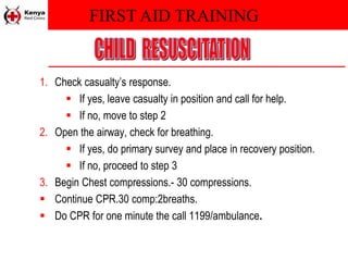 FIRST AID TRAINING
1. Check casualty’s response.
 If yes, leave casualty in position and call for help.
 If no, move to step 2
2. Open the airway, check for breathing.
 If yes, do primary survey and place in recovery position.
 If no, proceed to step 3
3. Begin Chest compressions.- 30 compressions.
 Continue CPR.30 comp:2breaths.
 Do CPR for one minute the call 1199/ambulance.
 