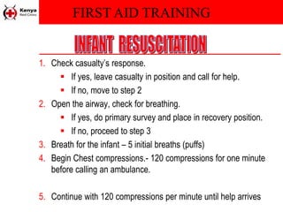 FIRST AID TRAINING
1. Check casualty’s response.
 If yes, leave casualty in position and call for help.
 If no, move to step 2
2. Open the airway, check for breathing.
 If yes, do primary survey and place in recovery position.
 If no, proceed to step 3
3. Breath for the infant – 5 initial breaths (puffs)
4. Begin Chest compressions.- 120 compressions for one minute
before calling an ambulance.
5. Continue with 120 compressions per minute until help arrives
 