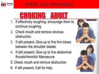 FIRST AID TRAINING
1. If effectively coughing, encourage them to
continue coughing
2. Check mouth and remove obvious
obstruction.
3. If still present, Give up to five firm blows
between the shoulder blades
4. If still present, Give up to five abdominal
thrusts/Heimlich Manoeuvre
5. Check mouth and remove obstruction
6. If still present, Call for help.
 
