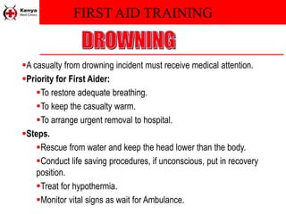 FIRST AID TRAINING
A casualty from drowning incident must receive medical attention.
Priority for First Aider:
To restore adequate breathing.
To keep the casualty warm.
To arrange urgent removal to hospital.
Steps.
Rescue from water and keep the head lower than the body.
Conduct life saving procedures, if unconscious, put in recovery
position.
Treat for hypothermia.
Monitor vital signs as wait for Ambulance.
 