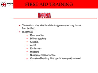 FIRST AID TRAINING
 The condition arise when insufficient oxygen reaches body tissues
from the blood.
 Recognition:
 Rapid breathing
 Difficulty speaking.
 Cyanosis.
 Anxiety.
 Restlessness.
 Headache
 Nausea and possibly vomiting.
 Cessation of breathing if the hypoxia is not quickly reversed
 