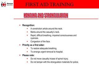 FIRST AID TRAINING
 Recognition:
 A constriction article around the neck.
 Marks around the casualty’s neck.
 Rapid, difficult breathing, impaired consciousness and
cyanosis.
 Congestion of the face.
 Priority as a first aider:
 To restore adequate breathing.
 To arrange urgent removal to hospital.
 Please note:
 Do not move casualty incase of spinal injury.
 Do not tamper with the strangulation materials for police.
 