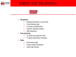 FIRST AID TRAINING
 Recognition:
 Distressed breathing in a young child .
 A short barking cough.
 A crowing or whistling noise.
 Cyanosis. respiratory distress.
 High temperature.
 First aid priority:
 To comfort and support the child.
 To obtain medical help if necessary.
 Steps:
 Sit the baby upright.
 Create a steamy atmosphere.
 Call for help if severe.
 
