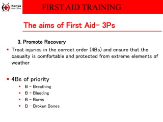FIRST AID TRAINING
3. Promote Recovery
 Treat injuries in the correct order (4Bs) and ensure that the
casualty is comfortable and protected from extreme elements of
weather
 4Bs of priority
 B – Breathing
 B – Bleeding
 B – Burns
 B – Broken Bones
The aims of First Aid- 3Ps
 