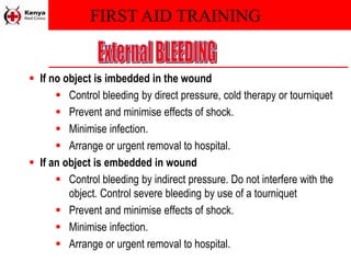 FIRST AID TRAINING
 If no object is imbedded in the wound
 Control bleeding by direct pressure, cold therapy or tourniquet
 Prevent and minimise effects of shock.
 Minimise infection.
 Arrange or urgent removal to hospital.
 If an object is embedded in wound
 Control bleeding by indirect pressure. Do not interfere with the
object. Control severe bleeding by use of a tourniquet
 Prevent and minimise effects of shock.
 Minimise infection.
 Arrange or urgent removal to hospital.
 