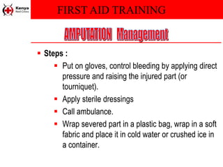 FIRST AID TRAINING
 Steps :
 Put on gloves, control bleeding by applying direct
pressure and raising the injured part (or
tourniquet).
 Apply sterile dressings
 Call ambulance.
 Wrap severed part in a plastic bag, wrap in a soft
fabric and place it in cold water or crushed ice in
a container.
 