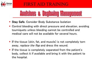 FIRST AID TRAINING
 Stay Safe. Consider Body Substance Isolation
 Control bleeding with direct pressure and elevation, avoiding
tourniquets unless bleeding cannot be controlled and
medical care will not be available for several hours.
 If the tissue (skin, fat, and muscle) is not completely torn
away, replace the flap and dress the wound.
 If the tissue is completely separated from the patient's
body, collect it if available and bring it with the patient to
the hospital.
 