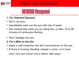 FIRST AID TRAINING
1. For Chemical Exposure
 Don't rub eyes.
 Immediately wash out the eye with lots of water.
 Get medical help while you are doing this, or after 15 to 20
minutes of continuous flushing
 Don't bandage the eye.
2. For a Blow to the Eye
 Apply a cold compress, but don't put pressure on the eye.
 If there is bruising, bleeding, change in vision, or it hurts
when your eye moves, see a doctor right away.
 
