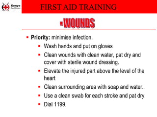 FIRST AID TRAINING
 Priority: minimise infection.
 Wash hands and put on gloves
 Clean wounds with clean water, pat dry and
cover with sterile wound dressing.
 Elevate the injured part above the level of the
heart
 Clean surrounding area with soap and water.
 Use a clean swab for each stroke and pat dry
 Dial 1199.
 