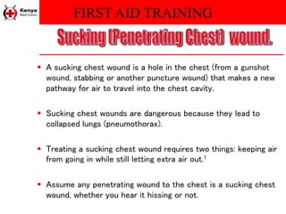 FIRST AID TRAINING
 A sucking chest wound is a hole in the chest (from a gunshot
wound, stabbing or another puncture wound) that makes a new
pathway for air to travel into the chest cavity.
 Sucking chest wounds are dangerous because they lead to
collapsed lungs (pneumothorax).
 Treating a sucking chest wound requires two things: keeping air
from going in while still letting extra air out.1
 Assume any penetrating wound to the chest is a sucking chest
wound, whether you hear it hissing or not.
 