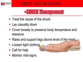 FIRST AID TRAINING
 Treat the cause of the shock.
 Lay casualty down
 Cover loosely to preserve body temperature and
reassure.
 Raise and support legs above level of the heart.
 Loosen tight clothing.
 Call for help
 Monitor vital signs.
 
