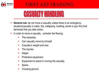 FIRST AID TRAINING
 General rule :do not move a casualty unless there is an emergency
situation(casualty in water, fire, collapsing building, bomb or gun fire) that
demands that you take action.
 In order to move a casualty , consider the flowing:
 The necessity.
 Can casualty move by himself
 Casualty’s weight and size.
 The injuries.
 Helper
 Protective equipment.
 Equipment to assist in moving the casualty.
 Space.
 Crossing ground.
 