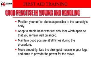 FIRST AID TRAINING
 Position yourself as close as possible to the casualty’s
body.
 Adopt a stable base with feet shoulder width apart so
that you remain well balanced.
 Maintain good posture at all times during the
procedure.
 Move smoothly. Use the strongest muscle in your legs
and arms to provide the power for the move.
 