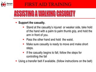 FIRST AID TRAINING
 Support the casualty.
 Stand at the casualty’s injured or weaker side, take hold
of the hand with a palm to palm thumb grip, and hold the
arm in front of you.
 Pass the other hand and hold the waist.
 Make sure casualty is ready to move and make short
steps.
 If the casualty begins to fall, follow the steps for
controlling the fall
 Using a transfer belt if available. (follow instructions on the belt)
 
