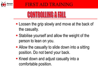 FIRST AID TRAINING
 Loosen the grip slowly and move at the back of
the casualty.
 Stabilise yourself and allow the weight of the
person to lean on you.
 Allow the casualty to slide down into a sitting
position. Do not bend your back.
 Kneel down and adjust casualty into a
comfortable position.
 