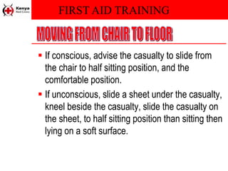 FIRST AID TRAINING
 If conscious, advise the casualty to slide from
the chair to half sitting position, and the
comfortable position.
 If unconscious, slide a sheet under the casualty,
kneel beside the casualty, slide the casualty on
the sheet, to half sitting position than sitting then
lying on a soft surface.
 
