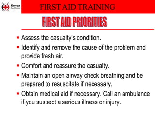 FIRST AID TRAINING
 Assess the casualty’s condition.
 Identify and remove the cause of the problem and
provide fresh air.
 Comfort and reassure the casualty.
 Maintain an open airway check breathing and be
prepared to resuscitate if necessary.
 Obtain medical aid if necessary. Call an ambulance
if you suspect a serious illness or injury.
 