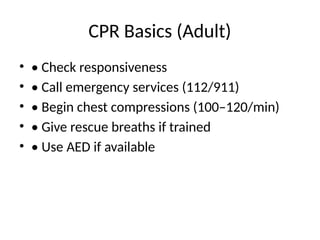 CPR Basics (Adult)
• • Check responsiveness
• • Call emergency services (112/911)
• • Begin chest compressions (100–120/min)
• • Give rescue breaths if trained
• • Use AED if available
 