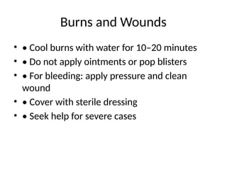 Burns and Wounds
• • Cool burns with water for 10–20 minutes
• • Do not apply ointments or pop blisters
• • For bleeding: apply pressure and clean
wound
• • Cover with sterile dressing
• • Seek help for severe cases
 