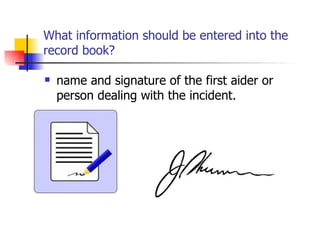 What information should be entered into the record book? name and signature of the first aider or person dealing with the incident. 