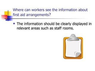 Where can workers see  the information about first aid arrangements ? The information should be clearly displayed in relevant areas such as staff rooms. 