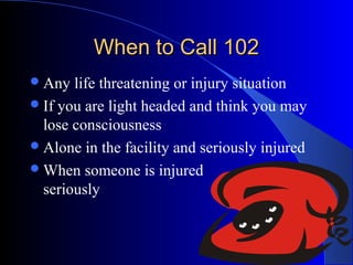 When to Call 102
 Any  life threatening or injury situation
 If you are light headed and think you may
  lose consciousness
 Alone in the facility and seriously injured
 When someone is injured
  seriously
 