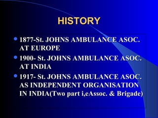 HISTORY
 1877-St. JOHNS AMBULANCE ASOC.
  AT EUROPE
 1900- St. JOHNS AMBULANCE ASOC.
  AT INDIA
 1917- St. JOHNS AMBULANCE ASOC.
  AS INDEPENDENT ORGANISATION
  IN INDIA(Two part i,eAssoc. & Brigade)
 