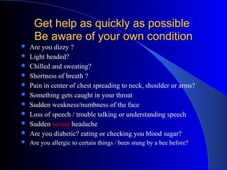 Get help as quickly as possible
     Be aware of your own condition
   Are you dizzy ?
   Light headed?
   Chilled and sweating?
   Shortness of breath ?
   Pain in center of chest spreading to neck, shoulder or arms?
   Something gets caught in your throat
   Sudden weakness/numbness of the face
   Loss of speech / trouble talking or understanding speech
   Sudden severe headache
   Are you diabetic? eating or checking you blood sugar?
   Are you allergic to certain things / been stung by a bee before?
 