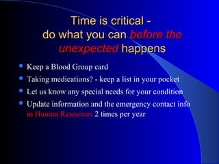 Time is critical -
        do what you can before the
           unexpected happens
 Keep   a Blood Group card
 Taking   medications? - keep a list in your pocket
 Let   us know any special needs for your condition
 Updateinformation and the emergency contact info
  in Human Resources 2 times per year
 