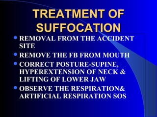 TREATMENT OF
    SUFFOCATION
 REMOVAL   FROM THE ACCIDENT
  SITE
 REMOVE THE FB FROM MOUTH
 CORRECT POSTURE-SUPINE,
  HYPEREXTENSION OF NECK &
  LIFTING OF LOWER JAW
 OBSERVE THE RESPIRATION&
  ARTIFICIAL RESPIRATION SOS
 