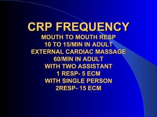 CRP FREQUENCY
   MOUTH TO MOUTH RESP
    10 TO 15/MIN IN ADULT
EXTERNAL CARDIAC MASSAGE
       60/MIN IN ADULT
    WITH TWO ASSISTANT
        1 RESP- 5 ECM
    WITH SINGLE PERSON
        2RESP- 15 ECM
 