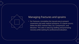 • For fractures, immobilize the injured area to prevent
movement and seek medical assistance. If a sprain occurs,
follow the RICE method: Rest, Ice, Compression, and
Elevation. This aids in reducing swelling and promoting
recovery while waiting for professional evaluation.
Managing fractures and sprains
 