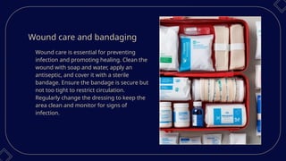 Wound care and bandaging
Wound care is essential for preventing
infection and promoting healing. Clean the
wound with soap and water, apply an
antiseptic, and cover it with a sterile
bandage. Ensure the bandage is secure but
not too tight to restrict circulation.
Regularly change the dressing to keep the
area clean and monitor for signs of
infection.
 