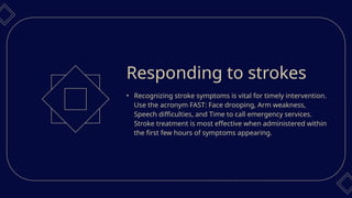 • Recognizing stroke symptoms is vital for timely intervention.
Use the acronym FAST: Face drooping, Arm weakness,
Speech difficulties, and Time to call emergency services.
Stroke treatment is most effective when administered within
the first few hours of symptoms appearing.
Responding to strokes
 