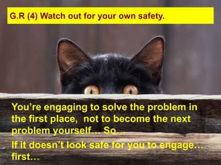 G.R (4) Watch out for your own safety.




You‟re engaging to solve the problem in
the first place, not to become the next
problem yourself… So…
If it doesn‟t look safe for you to engage…
first…
 