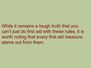 While it remains a tough truth that you
can‟t just do first aid with these rules, it is
worth noting that every first aid measure
stems out from them.
 