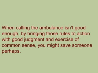 When calling the ambulance isn‟t good
enough, by bringing those rules to action
with good judgment and exercise of
common sense, you might save someone
perhaps.
 