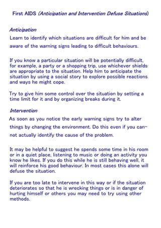 Learn to identify which situations are difficult for him and be
aware of the warning signs leading to difficult behaviours.
If you know a particular situation will be potentially difficult,
for example, a party or a shopping trip, use whichever shields
are appropriate to the situation. Help him to anticipate the
situation by using a social story to explore possible reactions
and ways he might cope.
Try to give him some control over the situation by setting a
time limit for it and by organizing breaks during it.

As soon as you notice the early warning signs try to alter
things by changing the environment. Do this even if you cannot actually identify the cause of the problem.
It may be helpful to suggest he spends some time in his room
or in a quiet place, listening to music or doing an activity you
know he likes. If you do this while he is still behaving well, it
will reinforce his good behaviour. In most cases this alone will
defuse the situation.
If you are too late to intervene in this way or if the situation
deteriorates so that he is wrecking things or is in danger of
hurting himself or others you may need to try using other
methods.

 