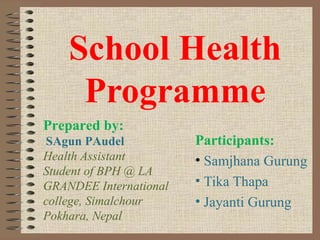 School Health
     Programme
Prepared by:
SAgun PAudel            Participants:
Health Assistant        • Samjhana Gurung
Student of BPH @ LA
GRANDEE International   • Tika Thapa
college, Simalchour     • Jayanti Gurung
Pokhara, Nepal
 