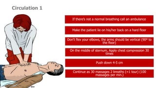 Circulation 1
If there’s not a normal breathing call an ambulance
Make the patient lie on his/her back on a hard floor
Don’t flex your elbows, the arms should be vertical (90º to
the floor)
On the middle of sternum, Apply chest compression 30
times
Push down 4-5 cm
Continue as 30 massages 2 breaths (=1 tour) (100
massages per min.)
 