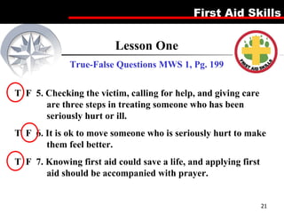 Lesson One True-False Questions MWS 1, Pg. 199 T  F  5. Checking the victim, calling for help, and giving care are three steps in treating someone who has been seriously hurt or ill. T  F  6. It is ok to move someone who is seriously hurt to make them feel better. T  F  7. Knowing first aid could save a life, and applying first aid should be accompanied with prayer. 