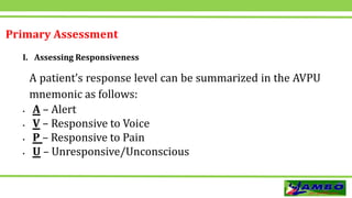 Primary Assessment
I. Assessing Responsiveness
A patient’s response level can be summarized in the AVPU
mnemonic as follows:
 A – Alert
 V – Responsive to Voice
 P – Responsive to Pain
 U – Unresponsive/Unconscious
 