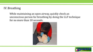 IV.Breathing
While maintaining an open airway, quickly check an
unconscious person for breathing by doing the LLF technique
for no more than 10 seconds.
 
